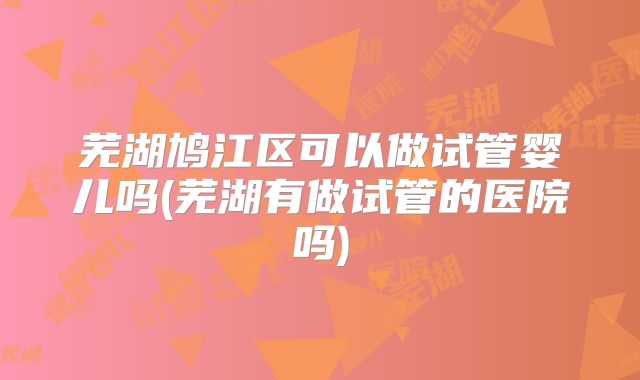芜湖鸠江区可以做试管婴儿吗(芜湖有做试管的医院吗)