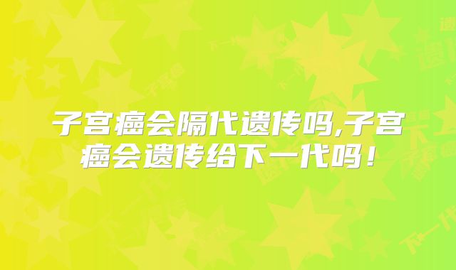 子宫癌会隔代遗传吗,子宫癌会遗传给下一代吗!