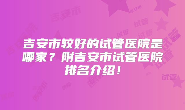 吉安市较好的试管医院是哪家?附吉安市试管医院排名介绍!