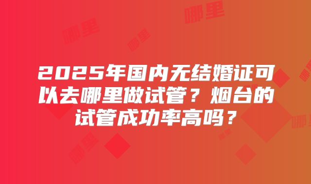2025年国内无结婚证可以去哪里做试管？烟台的试管成功率高吗？