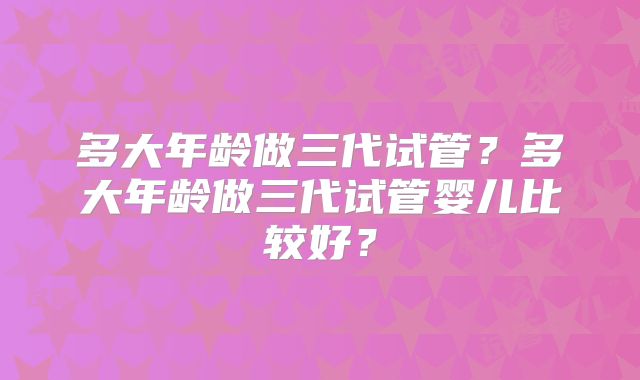 多大年龄做三代试管?多大年龄做三代试管婴儿比较好?