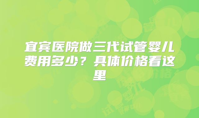 宜宾医院做三代试管婴儿费用多少？具体价格看这里