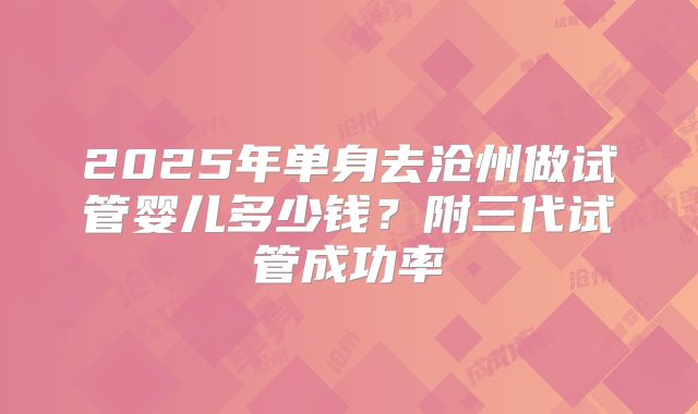 2025年单身去沧州做试管婴儿多少钱？附三代试管成功率