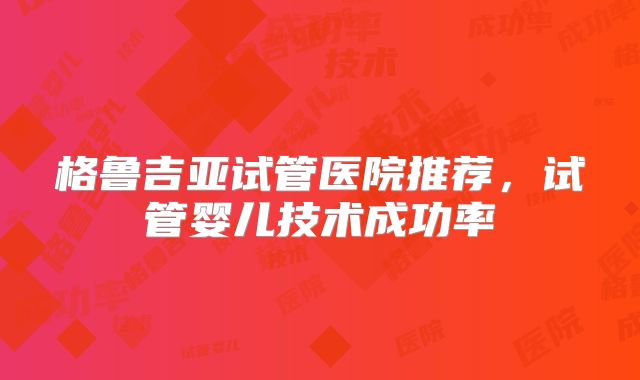 格鲁吉亚试管医院推荐,试管婴儿技术成功率