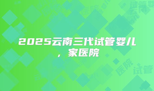 2025云南三代试管婴儿,家医院
