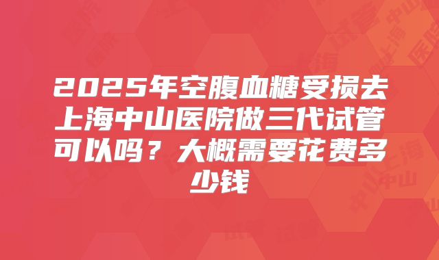 2025年空腹血糖受损去上海中山医院做三代试管可以吗？大概需要花费多少钱