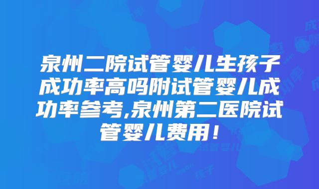 泉州二院试管婴儿生孩子成功率高吗附试管婴儿成功率参考,泉州第二医院试管婴儿费用！