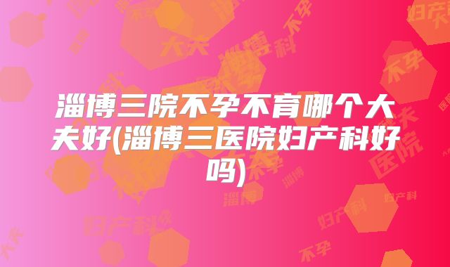淄博三院不孕不育哪个大夫好(淄博三医院妇产科好吗)