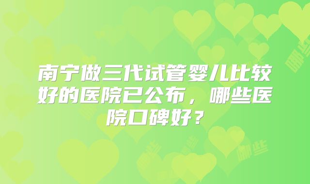 南宁做三代试管婴儿比较好的医院已公布，哪些医院口碑好？