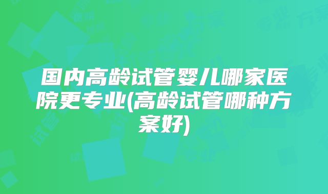 国内高龄试管婴儿哪家医院更专业(高龄试管哪种方案好)