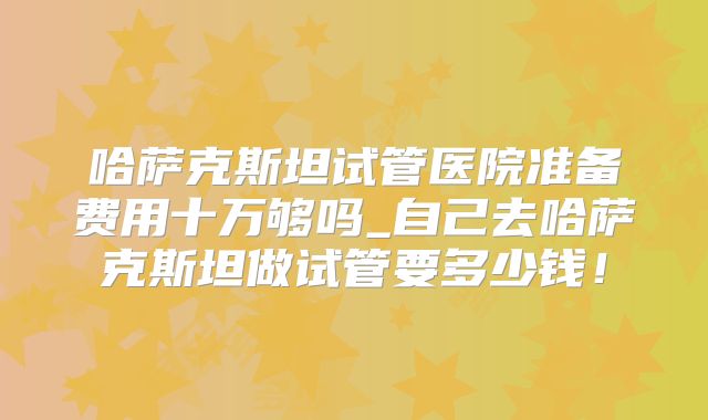 哈萨克斯坦试管医院准备费用十万够吗_自己去哈萨克斯坦做试管要多少钱！