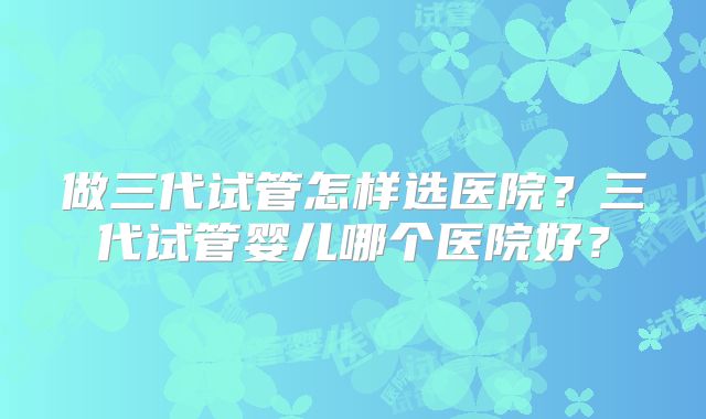 做三代试管怎样选医院？三代试管婴儿哪个医院好？