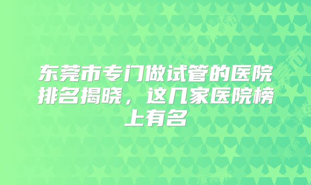 东莞市专门做试管的医院排名揭晓,这几家医院榜上有名