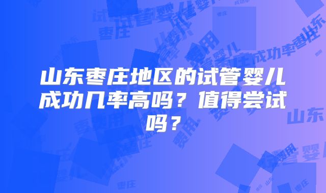 山东枣庄地区的试管婴儿成功几率高吗？值得尝试吗？