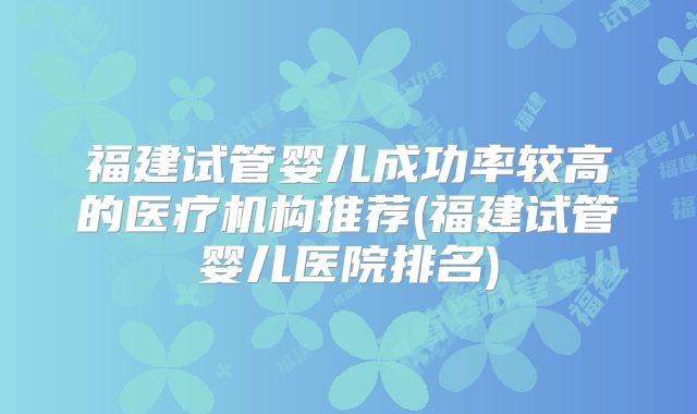 福建试管婴儿成功率较高的医疗机构推荐(福建试管婴儿医院排名)