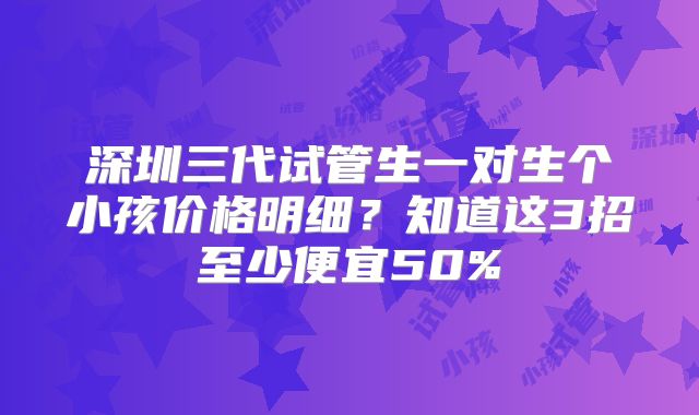 深圳三代试管生一对生个小孩价格明细？知道这3招至少便宜50%