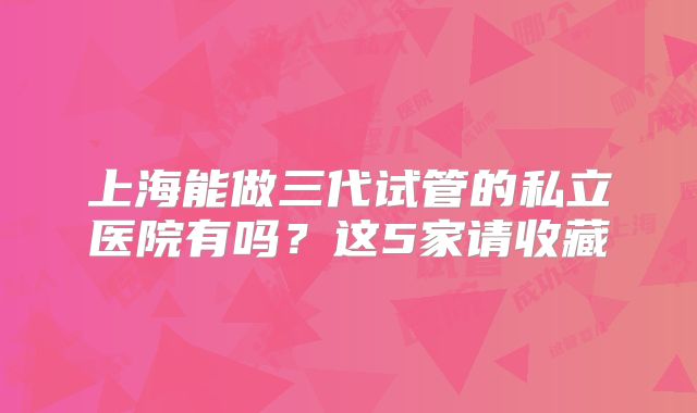 上海能做三代试管的私立医院有吗？这5家请收藏