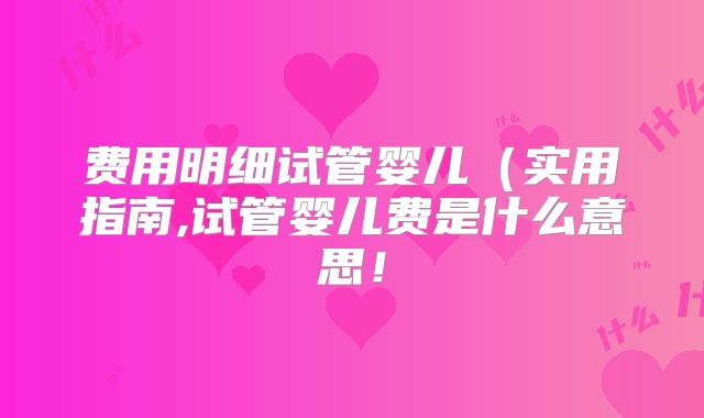 费用明细试管婴儿（实用指南,试管婴儿费是什么意思！