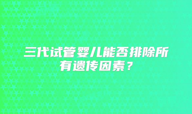 三代试管婴儿能否排除所有遗传因素？