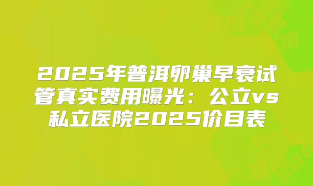 2025年普洱卵巢早衰试管真实费用曝光:公立vs私立医院2025价目表