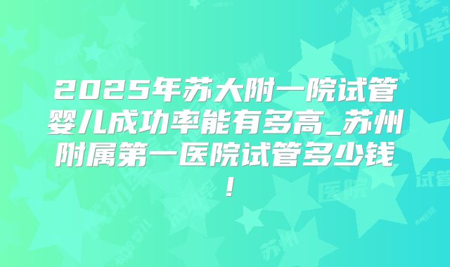 2025年苏大附一院试管婴儿成功率能有多高_苏州附属第一医院试管多少钱！