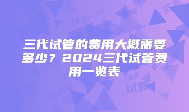 三代试管的费用大概需要多少?2024三代试管费用一览表
