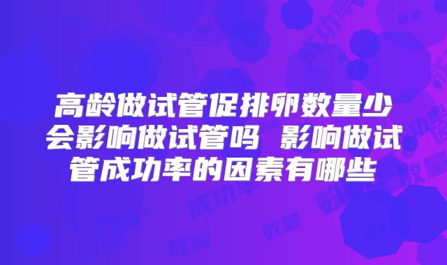 高龄做试管促排卵数量少会影响做试管吗 影响做试管成功率的因素有哪些
