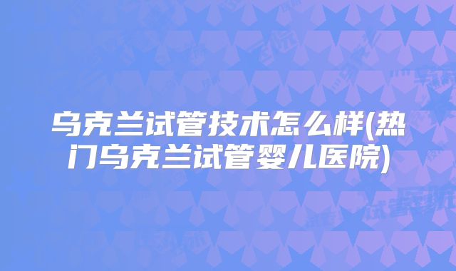 乌克兰试管技术怎么样(热门乌克兰试管婴儿医院)
