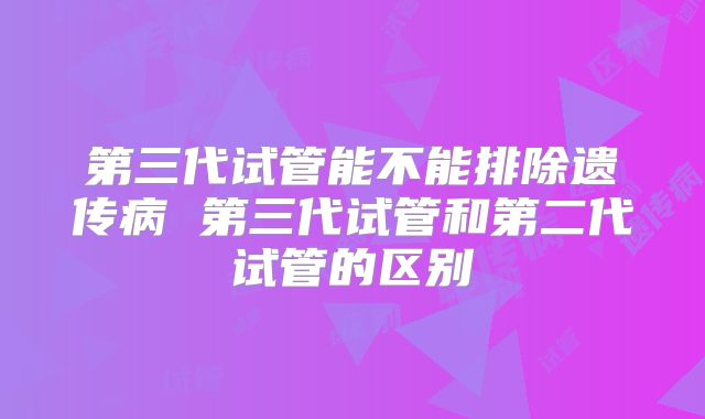 第三代试管能不能排除遗传病 第三代试管和第二代试管的区别