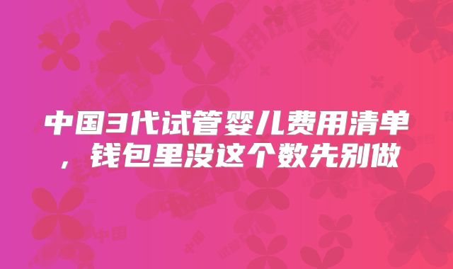 中国3代试管婴儿费用清单,钱包里没这个数先别做