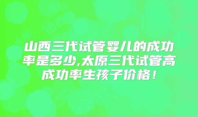 山西三代试管婴儿的成功率是多少,太原三代试管高成功率生孩子价格!