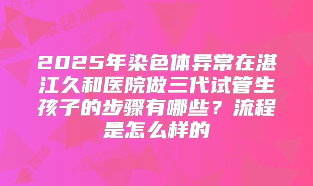 2025年染色体异常在湛江久和医院做三代试管生孩子的步骤有哪些？流程是怎么样的