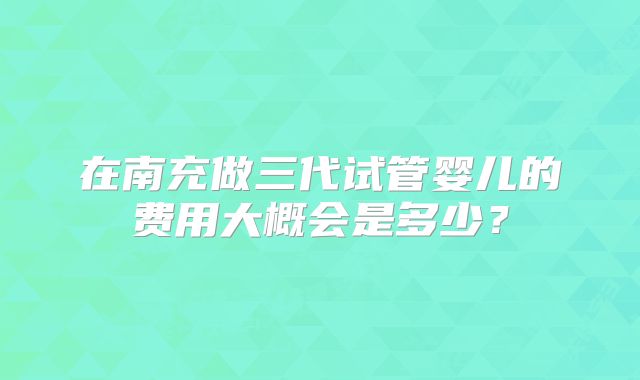 在南充做三代试管婴儿的费用大概会是多少？
