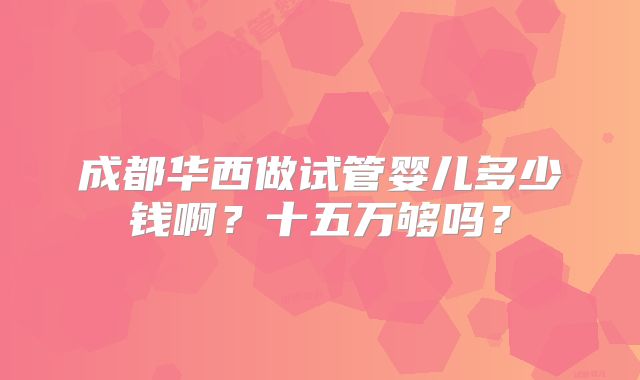 成都华西做试管婴儿多少钱啊？十五万够吗？