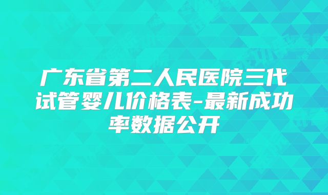 广东省第二人民医院三代试管婴儿价格表-最新成功率数据公开