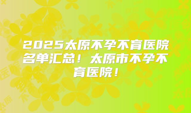 2025太原不孕不育医院名单汇总!太原市不孕不育医院!
