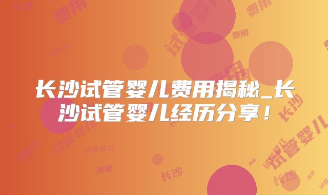 长沙试管婴儿费用揭秘_长沙试管婴儿经历分享！