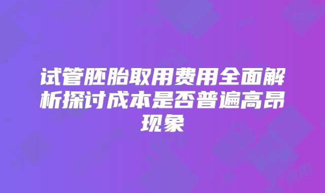 试管胚胎取用费用全面解析探讨成本是否普遍高昂现象