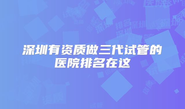深圳有资质做三代试管的医院排名在这