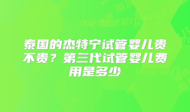 泰国的杰特宁试管婴儿贵不贵？第三代试管婴儿费用是多少