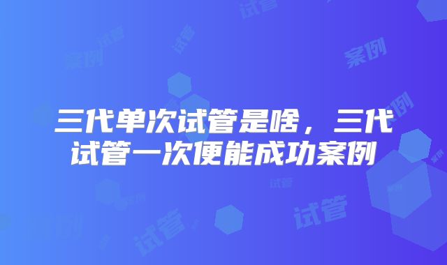 三代单次试管是啥，三代试管一次便能成功案例
