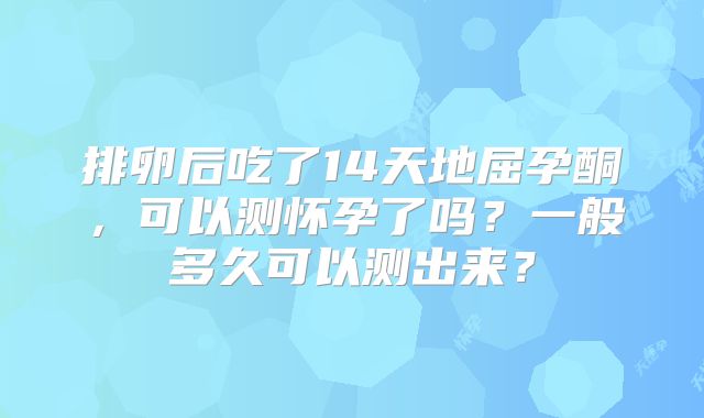 排卵后吃了14天地屈孕酮，可以测怀孕了吗？一般多久可以测出来？