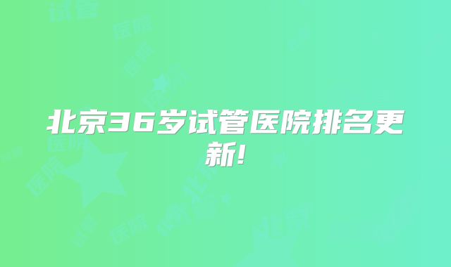 北京36岁试管医院排名更新!