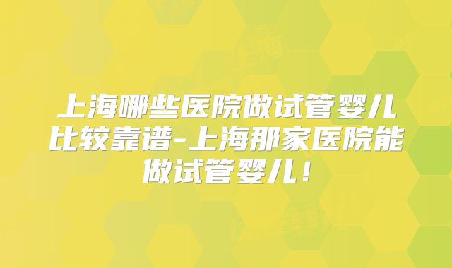 上海哪些医院做试管婴儿比较靠谱-上海那家医院能做试管婴儿！