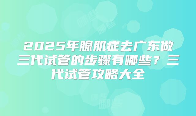 2025年腺肌症去广东做三代试管的步骤有哪些？三代试管攻略大全