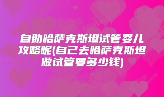 自助哈萨克斯坦试管婴儿攻略呢(自己去哈萨克斯坦做试管要多少钱)