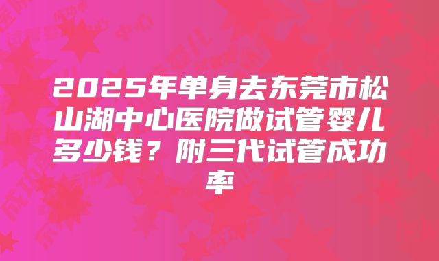 2025年单身去东莞市松山湖中心医院做试管婴儿多少钱?附三代试管成功率