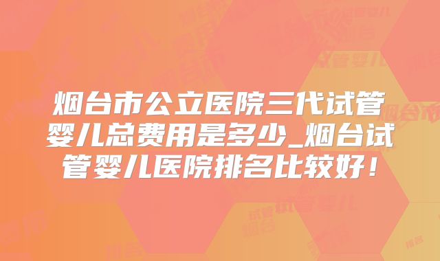 烟台市公立医院三代试管婴儿总费用是多少_烟台试管婴儿医院排名比较好！