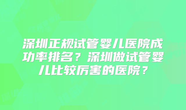 深圳正规试管婴儿医院成功率排名？深圳做试管婴儿比较厉害的医院？