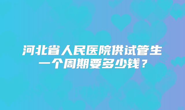 河北省人民医院供试管生一个周期要多少钱？